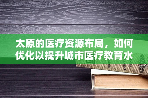 太原的医疗资源布局，如何优化以提升城市医疗教育水平？