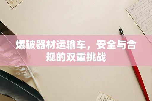 爆破器材运输车，安全与合规的双重挑战