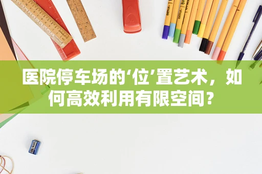 医院停车场的‘位’置艺术，如何高效利用有限空间？