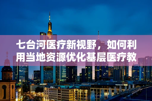 七台河医疗新视野，如何利用当地资源优化基层医疗教育？
