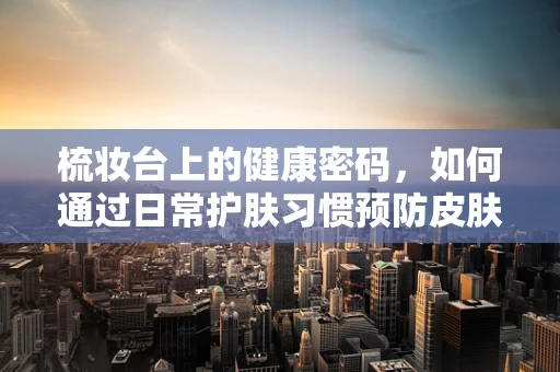梳妆台上的健康密码，如何通过日常护肤习惯预防皮肤病？