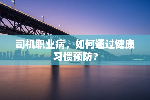 司机职业病，如何通过健康习惯预防？