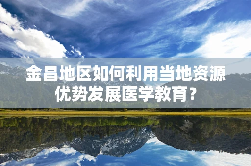 金昌地区如何利用当地资源优势发展医学教育？