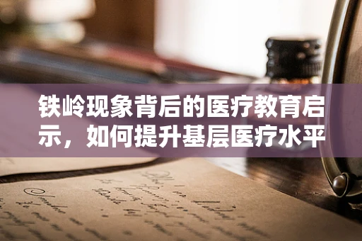 铁岭现象背后的医疗教育启示，如何提升基层医疗水平？