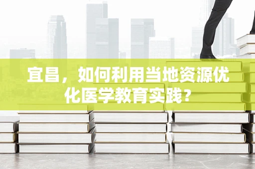 宜昌，如何利用当地资源优化医学教育实践？