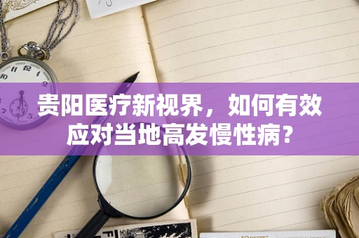 贵阳医疗新视界，如何有效应对当地高发慢性病？