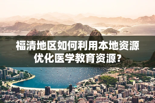 福清地区如何利用本地资源优化医学教育资源？