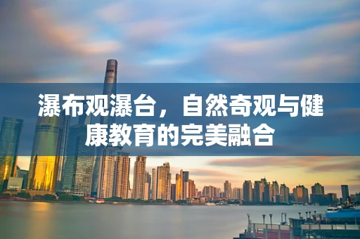 瀑布观瀑台，自然奇观与健康教育的完美融合
