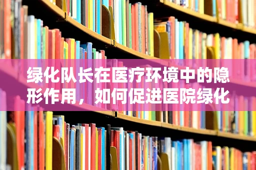 绿化队长在医疗环境中的隐形作用，如何促进医院绿化的同时，提升患者康复环境？
