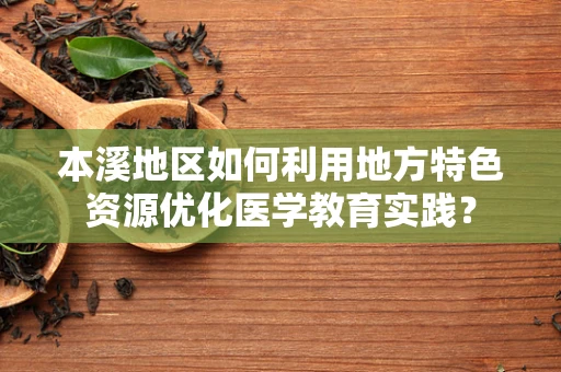 本溪地区如何利用地方特色资源优化医学教育实践？