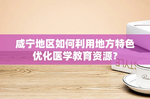 咸宁地区如何利用地方特色优化医学教育资源？