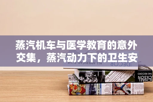 蒸汽机车与医学教育的意外交集，蒸汽动力下的卫生安全挑战