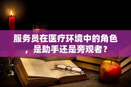 服务员在医疗环境中的角色，是助手还是旁观者？