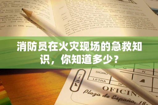 消防员在火灾现场的急救知识，你知道多少？
