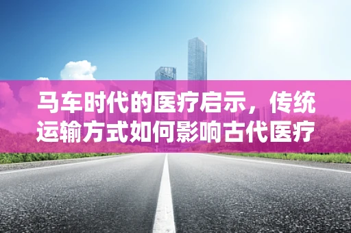 马车时代的医疗启示，传统运输方式如何影响古代医疗救治？