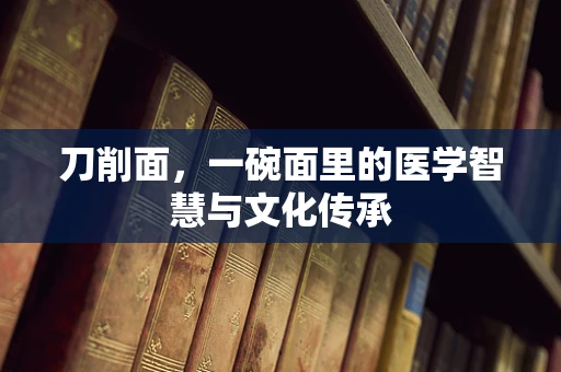 刀削面，一碗面里的医学智慧与文化传承