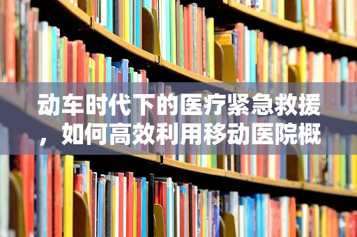 动车时代下的医疗紧急救援，如何高效利用移动医院概念？
