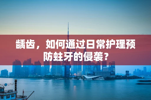 龋齿，如何通过日常护理预防蛀牙的侵袭？