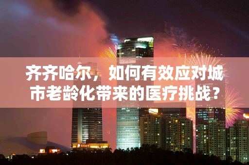 齐齐哈尔，如何有效应对城市老龄化带来的医疗挑战？