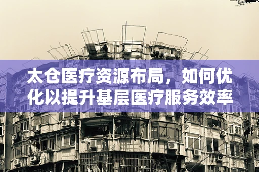 太仓医疗资源布局，如何优化以提升基层医疗服务效率？
