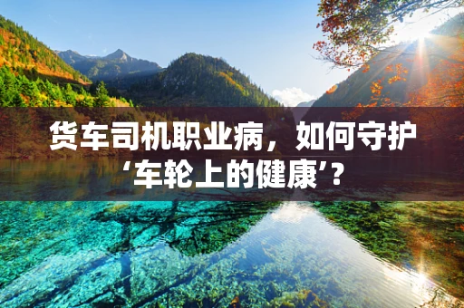 货车司机职业病，如何守护‘车轮上的健康’？
