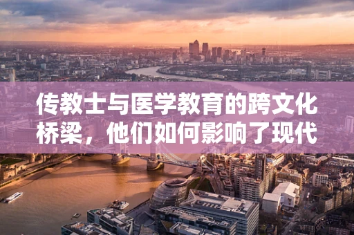 传教士与医学教育的跨文化桥梁，他们如何影响了现代医疗的全球化？
