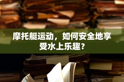 摩托艇运动，如何安全地享受水上乐趣？