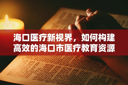 海口医疗新视界，如何构建高效的海口市医疗教育资源平台？