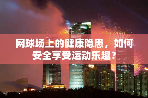 网球场上的健康隐患，如何安全享受运动乐趣？