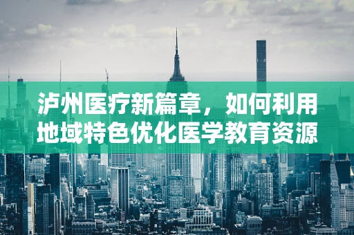 泸州医疗新篇章，如何利用地域特色优化医学教育资源？
