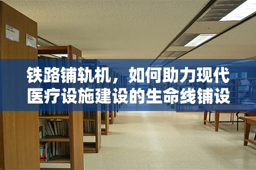 铁路铺轨机，如何助力现代医疗设施建设的生命线铺设？