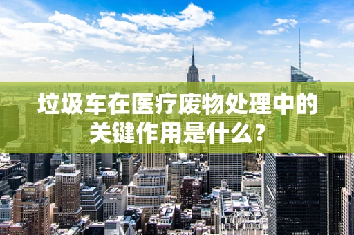 垃圾车在医疗废物处理中的关键作用是什么？