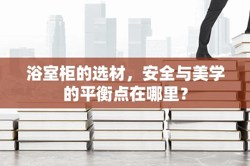 浴室柜的选材，安全与美学的平衡点在哪里？