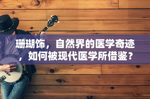 珊瑚饰，自然界的医学奇迹，如何被现代医学所借鉴？