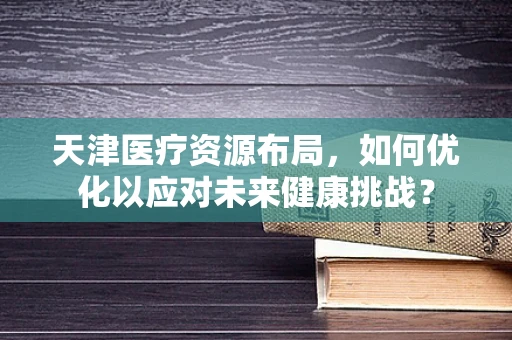 天津医疗资源布局，如何优化以应对未来健康挑战？