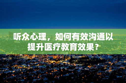 听众心理，如何有效沟通以提升医疗教育效果？