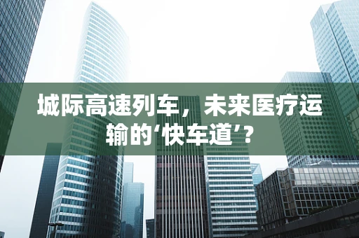 城际高速列车，未来医疗运输的‘快车道’？