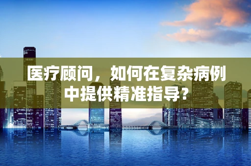 医疗顾问，如何在复杂病例中提供精准指导？