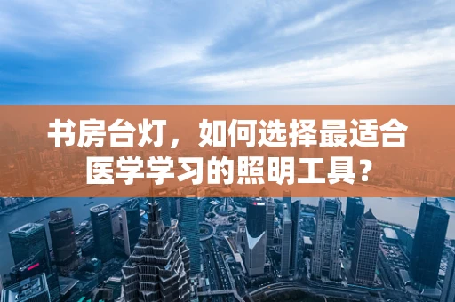 书房台灯，如何选择最适合医学学习的照明工具？