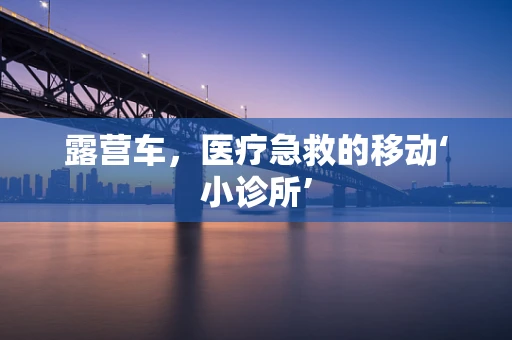 露营车，医疗急救的移动‘小诊所’