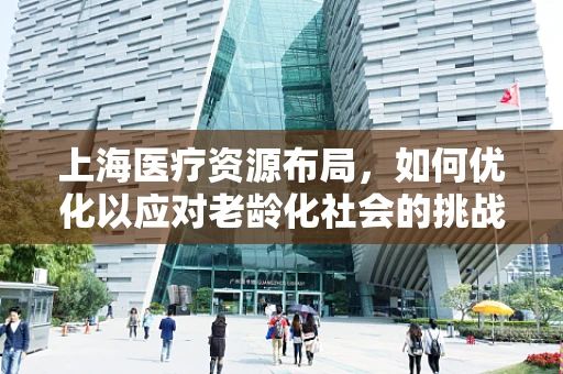 上海医疗资源布局，如何优化以应对老龄化社会的挑战？