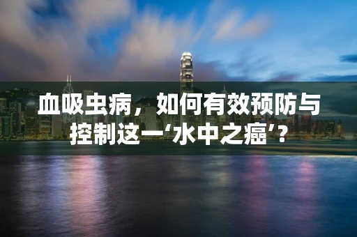 血吸虫病，如何有效预防与控制这一‘水中之癌’？