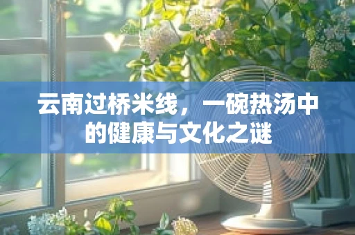 云南过桥米线，一碗热汤中的健康与文化之谜