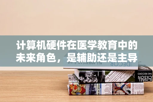 计算机硬件在医学教育中的未来角色，是辅助还是主导？