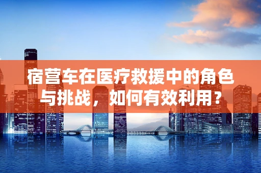 宿营车在医疗救援中的角色与挑战，如何有效利用？