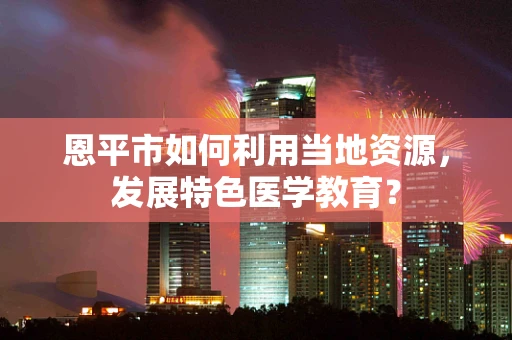 恩平市如何利用当地资源，发展特色医学教育？