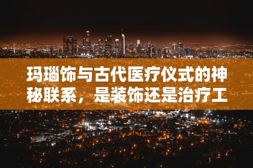 玛瑙饰与古代医疗仪式的神秘联系，是装饰还是治疗工具？
