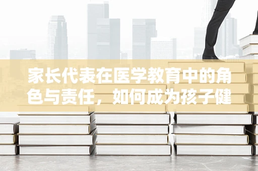 家长代表在医学教育中的角色与责任，如何成为孩子健康知识的引路人？