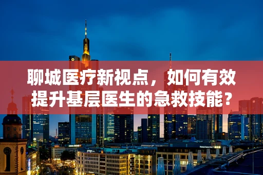 聊城医疗新视点，如何有效提升基层医生的急救技能？