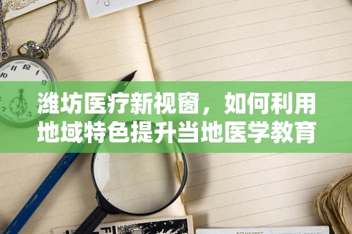 潍坊医疗新视窗，如何利用地域特色提升当地医学教育？